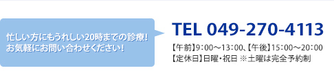 忙しい方にもうれしい20時までの診療!お気軽にお問い合わせください!TEL 049-270-4113、【午前】9:00~12:00、【午後】15:00~20:00、【定休日】日曜・祝日 ※土曜は18:00まで