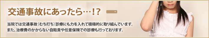 交通事故にあったら…!? 当院では交通事故(むち打ち)診療にも力を入れて積極的に取り組んでいます。また、治療費のかからない自賠責や任意保険での診療も行っております。